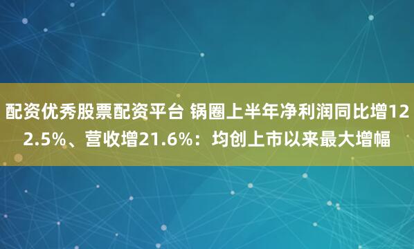 配资优秀股票配资平台 锅圈上半年净利润同比增122.5%、营收增21.6%：均创上市以来最大增幅