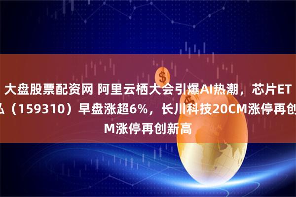 大盘股票配资网 阿里云栖大会引爆AI热潮，芯片ETF天弘（159310）早盘涨超6%，长川科技20CM涨停再创新高