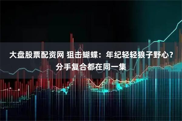 大盘股票配资网 狙击蝴蝶：年纪轻轻狼子野心？分手复合都在同一集