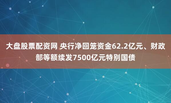 大盘股票配资网 央行净回笼资金62.2亿元、财政部等额续发7500亿元特别国债