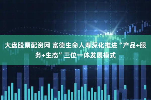 大盘股票配资网 富德生命人寿深化推进“产品+服务+生态”三位一体发展模式