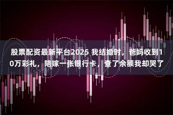 股票配资最新平台2025 我结婚时，爸妈收到10万彩礼，陪嫁一张银行卡，查了余额我却哭了