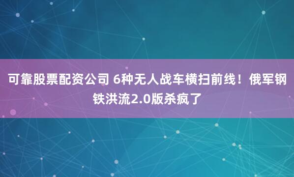可靠股票配资公司 6种无人战车横扫前线！俄军钢铁洪流2.0版杀疯了