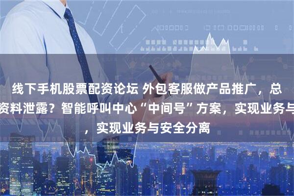 线下手机股票配资论坛 外包客服做产品推广，总担心客户资料泄露？智能呼叫中心“中间号”方案，实现业务与安全分离