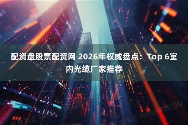 配资盘股票配资网 2026年权威盘点：Top 6室内光缆厂家推荐
