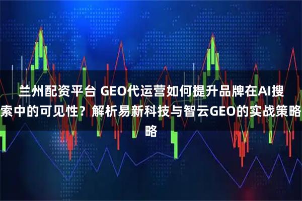 兰州配资平台 GEO代运营如何提升品牌在AI搜索中的可见性？解析易新科技与智云GEO的实战策略