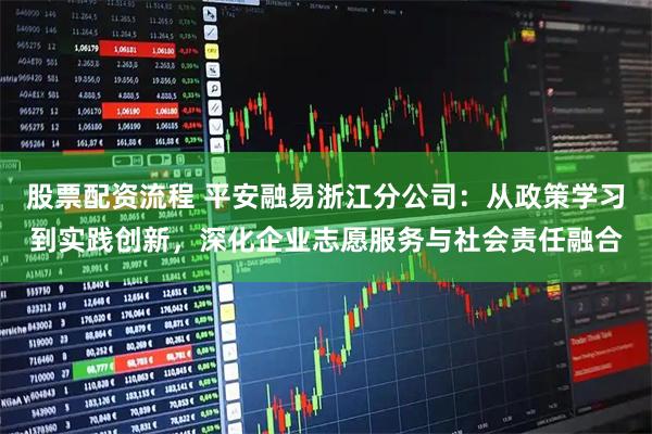 股票配资流程 平安融易浙江分公司：从政策学习到实践创新，深化企业志愿服务与社会责任融合