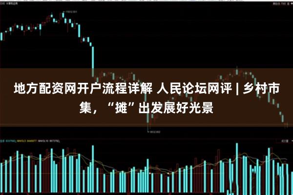地方配资网开户流程详解 人民论坛网评 | 乡村市集，“摊”出发展好光景