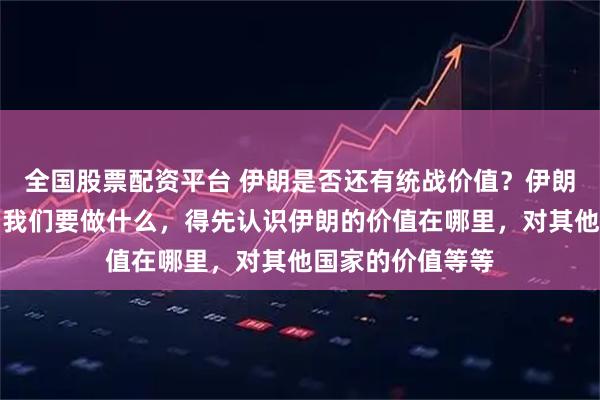 全国股票配资平台 伊朗是否还有统战价值？伊朗有价值。不过，我们要做什么，得先认识伊朗的价值在哪里，对其他国家的价值等等