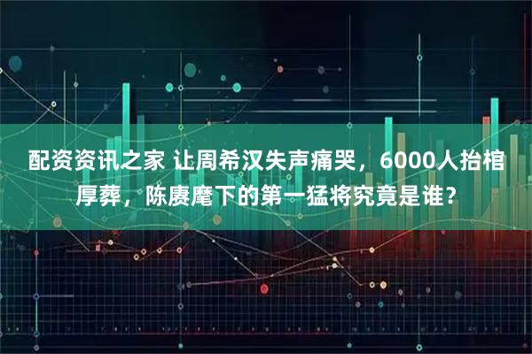 配资资讯之家 让周希汉失声痛哭，6000人抬棺厚葬，陈赓麾下的第一猛将究竟是谁？