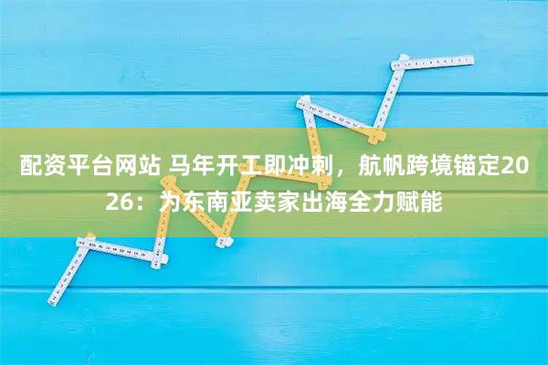 配资平台网站 马年开工即冲刺，航帆跨境锚定2026：为东南亚卖家出海全力赋能