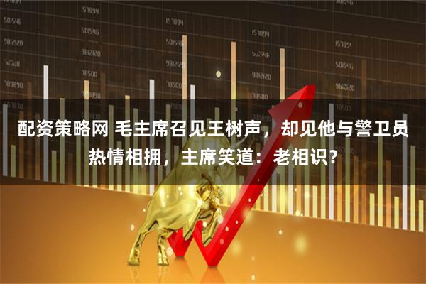 配资策略网 毛主席召见王树声，却见他与警卫员热情相拥，主席笑道：老相识？