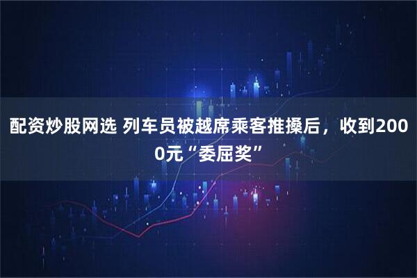 配资炒股网选 列车员被越席乘客推搡后，收到2000元“委屈奖”