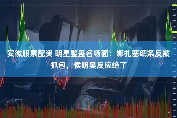 安徽股票配资 明星整蛊名场面：娜扎塞纸条反被抓包，侯明昊反应绝了