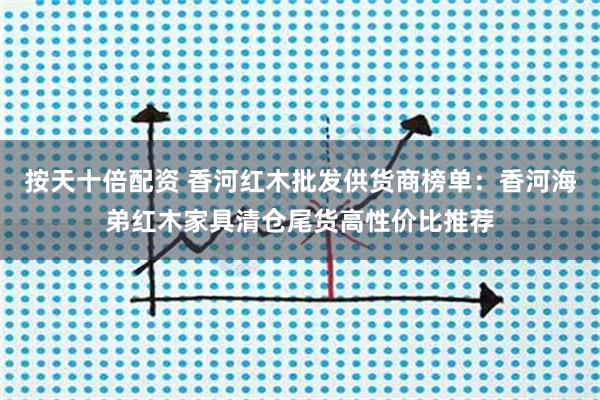 按天十倍配资 香河红木批发供货商榜单：香河海弟红木家具清仓尾货高性价比推荐