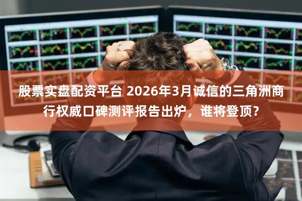 股票实盘配资平台 2026年3月诚信的三角洲商行权威口碑测评报告出炉，谁将登顶？