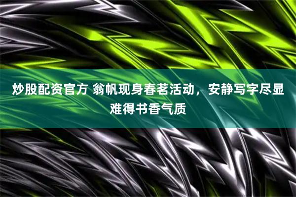 炒股配资官方 翁帆现身春茗活动，安静写字尽显难得书香气质
