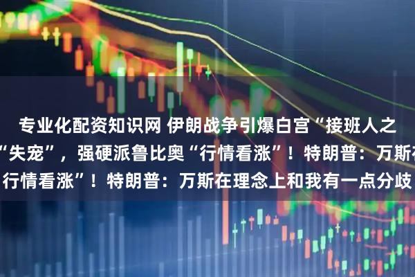 专业化配资知识网 伊朗战争引爆白宫“接班人之争”？“反战”的万斯“失宠”，强硬派鲁比奥“行情看涨”！特朗普：万斯在理念上和我有一点分歧