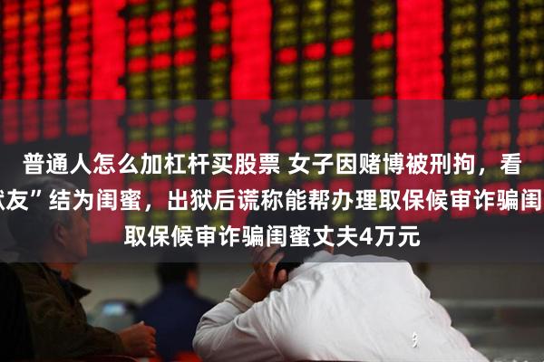 普通人怎么加杠杆买股票 女子因赌博被刑拘，看守所时与“狱友”结为闺蜜，出狱后谎称能帮办理取保候审诈骗闺蜜丈夫4万元